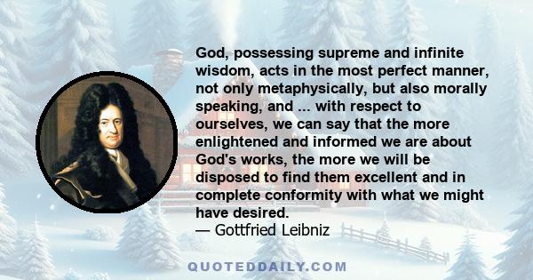 God, possessing supreme and infinite wisdom, acts in the most perfect manner, not only metaphysically, but also morally speaking, and ... with respect to ourselves, we can say that the more enlightened and informed we