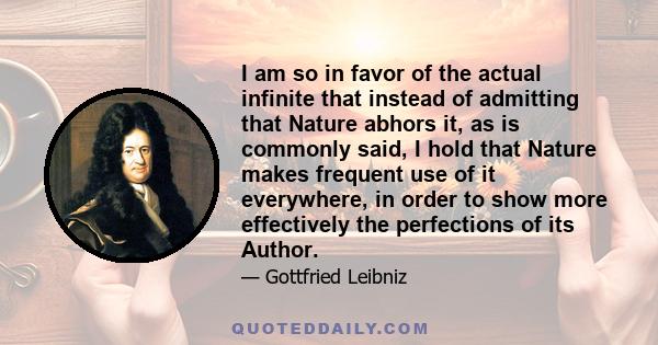 I am so in favor of the actual infinite that instead of admitting that Nature abhors it, as is commonly said, I hold that Nature makes frequent use of it everywhere, in order to show more effectively the perfections of