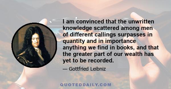 I am convinced that the unwritten knowledge scattered among men of different callings surpasses in quantity and in importance anything we find in books, and that the greater part of our wealth has yet to be recorded.