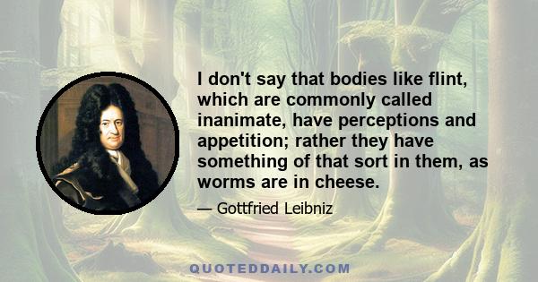 I don't say that bodies like flint, which are commonly called inanimate, have perceptions and appetition; rather they have something of that sort in them, as worms are in cheese.