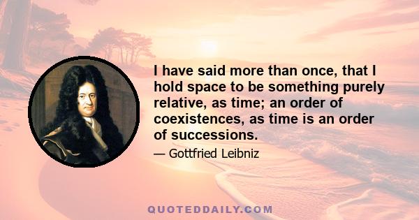 I have said more than once, that I hold space to be something purely relative, as time; an order of coexistences, as time is an order of successions.