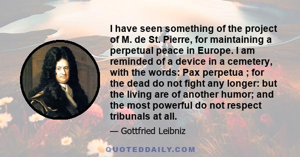 I have seen something of the project of M. de St. Pierre, for maintaining a perpetual peace in Europe. I am reminded of a device in a cemetery, with the words: Pax perpetua ; for the dead do not fight any longer: but