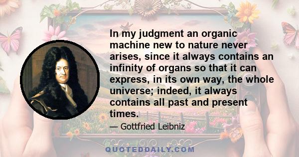 In my judgment an organic machine new to nature never arises, since it always contains an infinity of organs so that it can express, in its own way, the whole universe; indeed, it always contains all past and present