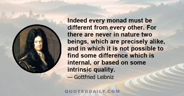 Indeed every monad must be different from every other. For there are never in nature two beings, which are precisely alike, and in which it is not possible to find some difference which is internal, or based on some