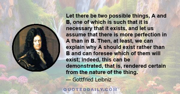 Let there be two possible things, A and B, one of which is such that it is necessary that it exists, and let us assume that there is more perfection in A than in B. Then, at least, we can explain why A should exist