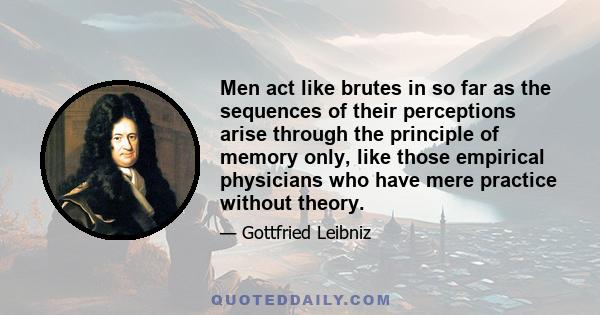 Men act like brutes in so far as the sequences of their perceptions arise through the principle of memory only, like those empirical physicians who have mere practice without theory.