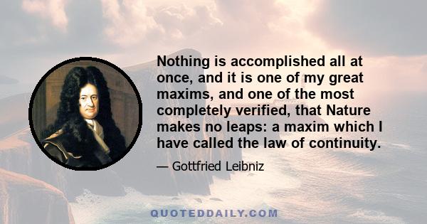 Nothing is accomplished all at once, and it is one of my great maxims, and one of the most completely verified, that Nature makes no leaps: a maxim which I have called the law of continuity.