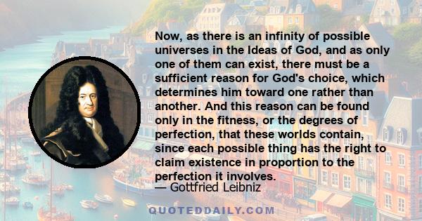 Now, as there is an infinity of possible universes in the Ideas of God, and as only one of them can exist, there must be a sufficient reason for God's choice, which determines him toward one rather than another. And