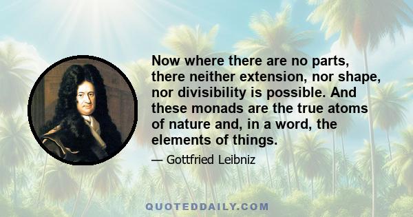 Now where there are no parts, there neither extension, nor shape, nor divisibility is possible. And these monads are the true atoms of nature and, in a word, the elements of things.