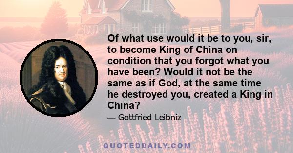 Of what use would it be to you, sir, to become King of China on condition that you forgot what you have been? Would it not be the same as if God, at the same time he destroyed you, created a King in China?