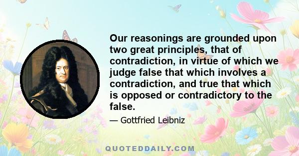 Our reasonings are grounded upon two great principles, that of contradiction, in virtue of which we judge false that which involves a contradiction, and true that which is opposed or contradictory to the false.