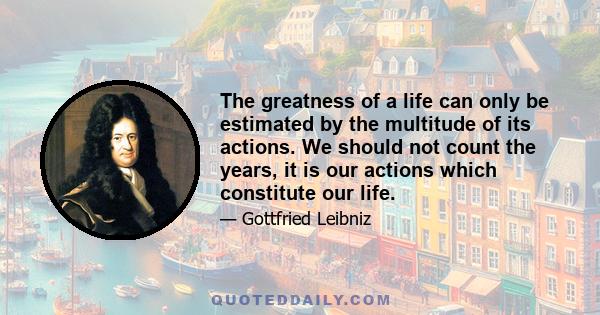 The greatness of a life can only be estimated by the multitude of its actions. We should not count the years, it is our actions which constitute our life.