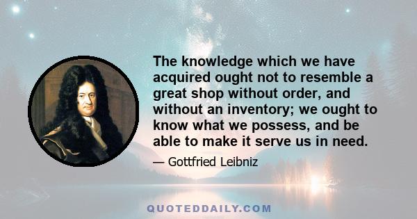 The knowledge which we have acquired ought not to resemble a great shop without order, and without an inventory; we ought to know what we possess, and be able to make it serve us in need.