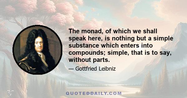 The monad, of which we shall speak here, is nothing but a simple substance which enters into compounds; simple, that is to say, without parts.