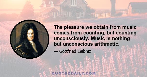 The pleasure we obtain from music comes from counting, but counting unconsciously. Music is nothing but unconscious arithmetic.