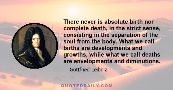 There never is absolute birth nor complete death, in the strict sense, consisting in the separation of the soul from the body. What we call births are developments and growths, while what we call deaths are envelopments 