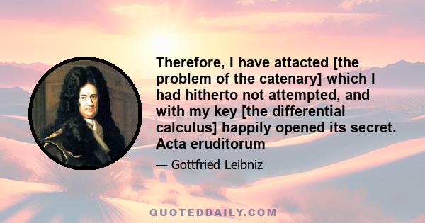 Therefore, I have attacted [the problem of the catenary] which I had hitherto not attempted, and with my key [the differential calculus] happily opened its secret. Acta eruditorum