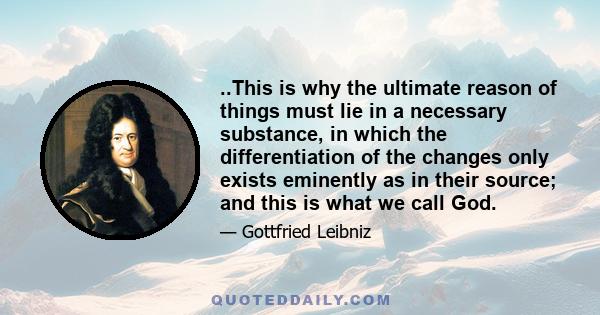 ..This is why the ultimate reason of things must lie in a necessary substance, in which the differentiation of the changes only exists eminently as in their source; and this is what we call God.