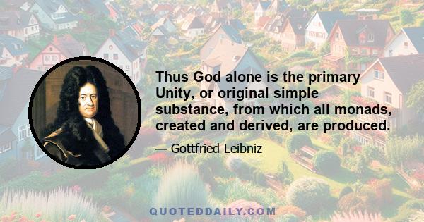 Thus God alone is the primary Unity, or original simple substance, from which all monads, created and derived, are produced.