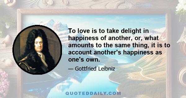 To love is to take delight in happiness of another, or, what amounts to the same thing, it is to account another's happiness as one's own.