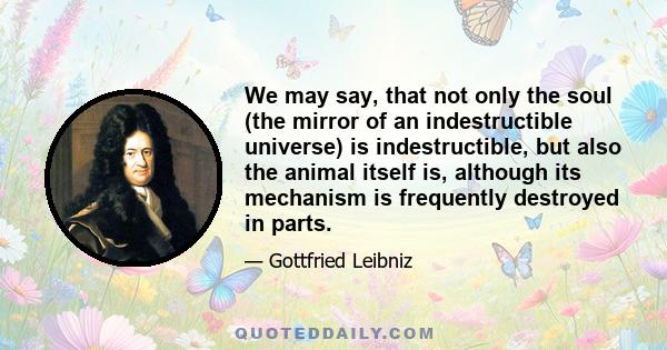 We may say, that not only the soul (the mirror of an indestructible universe) is indestructible, but also the animal itself is, although its mechanism is frequently destroyed in parts.