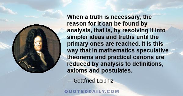 When a truth is necessary, the reason for it can be found by analysis, that is, by resolving it into simpler ideas and truths until the primary ones are reached. It is this way that in mathematics speculative theorems