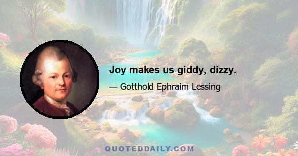 Joy makes us giddy, dizzy.