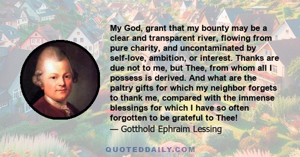 My God, grant that my bounty may be a clear and transparent river, flowing from pure charity, and uncontaminated by self-love, ambition, or interest. Thanks are due not to me, but Thee, from whom all I possess is