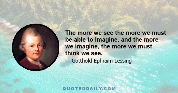 The more we see the more we must be able to imagine, and the more we imagine, the more we must think we see.