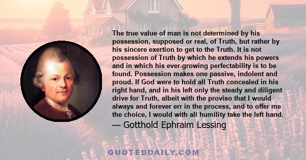 The true value of man is not determined by his possession, supposed or real, of Truth, but rather by his sincere exertion to get to the Truth. It is not possession of Truth by which he extends his powers and in which