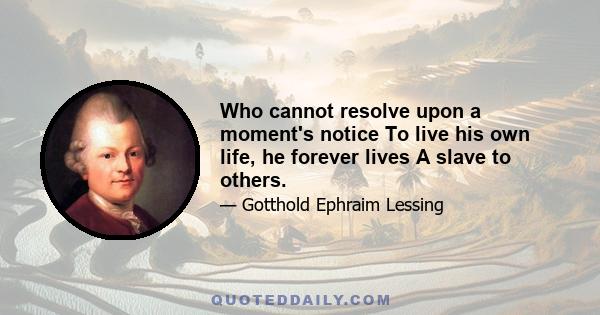 Who cannot resolve upon a moment's notice To live his own life, he forever lives A slave to others.