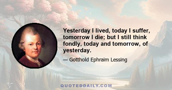 Yesterday I lived, today I suffer, tomorrow I die; but I still think fondly, today and tomorrow, of yesterday.