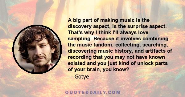 A big part of making music is the discovery aspect, is the surprise aspect. That's why I think I'll always love sampling. Because it involves combining the music fandom: collecting, searching, discovering music history, 