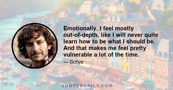 Emotionally, I feel mostly out-of-depth, like I will never quite learn how to be what I should be. And that makes me feel pretty vulnerable a lot of the time.