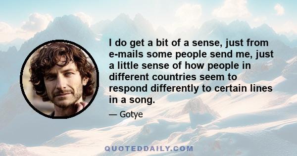 I do get a bit of a sense, just from e-mails some people send me, just a little sense of how people in different countries seem to respond differently to certain lines in a song.