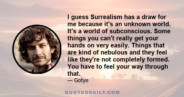 I guess Surrealism has a draw for me because it's an unknown world. It's a world of subconscious. Some things you can't really get your hands on very easily. Things that are kind of nebulous and they feel like they're