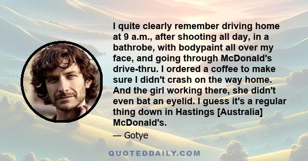 I quite clearly remember driving home at 9 a.m., after shooting all day, in a bathrobe, with bodypaint all over my face, and going through McDonald's drive-thru. I ordered a coffee to make sure I didn't crash on the way 