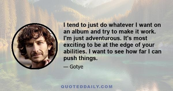 I tend to just do whatever I want on an album and try to make it work. I'm just adventurous. It's most exciting to be at the edge of your abilities. I want to see how far I can push things.