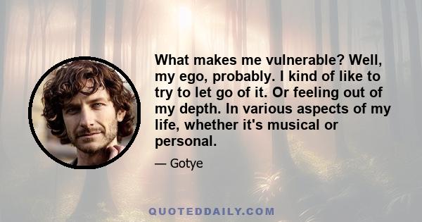 What makes me vulnerable? Well, my ego, probably. I kind of like to try to let go of it. Or feeling out of my depth. In various aspects of my life, whether it's musical or personal.