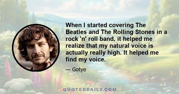 When I started covering The Beatles and The Rolling Stones in a rock 'n' roll band, it helped me realize that my natural voice is actually really high. It helped me find my voice.