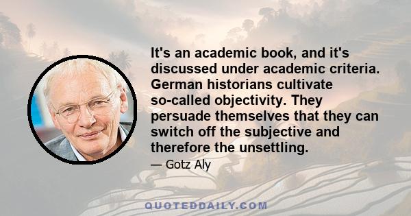 It's an academic book, and it's discussed under academic criteria. German historians cultivate so-called objectivity. They persuade themselves that they can switch off the subjective and therefore the unsettling.