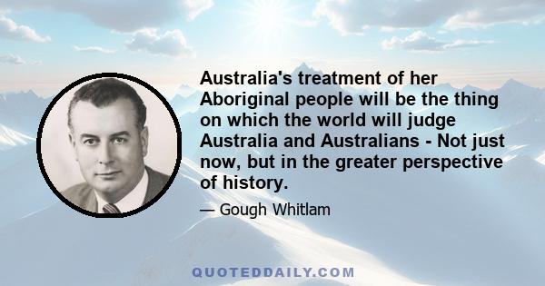 Australia's treatment of her Aboriginal people will be the thing on which the world will judge Australia and Australians - Not just now, but in the greater perspective of history.