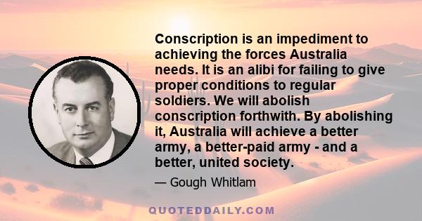 Conscription is an impediment to achieving the forces Australia needs. It is an alibi for failing to give proper conditions to regular soldiers. We will abolish conscription forthwith. By abolishing it, Australia will