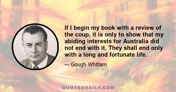 If I begin my book with a review of the coup, it is only to show that my abiding interests for Australia did not end with it. They shall end only with a long and fortunate life.