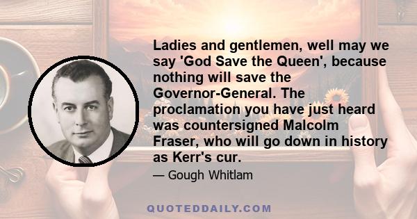 Ladies and gentlemen, well may we say 'God Save the Queen', because nothing will save the Governor-General. The proclamation you have just heard was countersigned Malcolm Fraser, who will go down in history as Kerr's