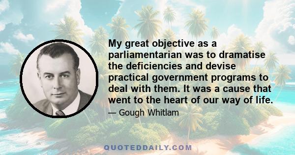 My great objective as a parliamentarian was to dramatise the deficiencies and devise practical government programs to deal with them. It was a cause that went to the heart of our way of life.