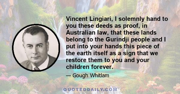 Vincent Lingiari, I solemnly hand to you these deeds as proof, in Australian law, that these lands belong to the Gurindji people and I put into your hands this piece of the earth itself as a sign that we restore them to 