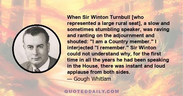 When Sir Winton Turnbull [who represented a large rural seat], a slow and sometimes stumbling speaker, was raving and ranting on the adjournment and shouted: I am a Country member. I interjected I remember. Sir Winton