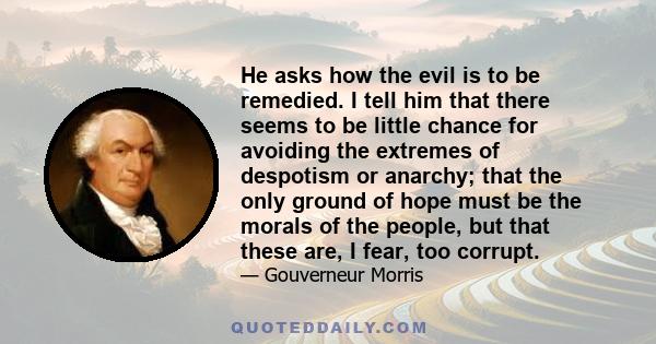 He asks how the evil is to be remedied. I tell him that there seems to be little chance for avoiding the extremes of despotism or anarchy; that the only ground of hope must be the morals of the people, but that these