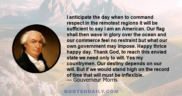 I anticipate the day when to command respect in the remotest regions it will be sufficient to say I am an American. Our flag shall then wave in glory over the ocean and our commerce feel no restraint but what our own